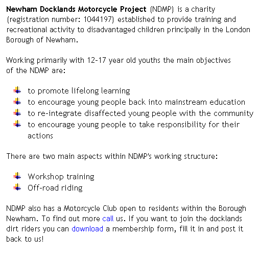 Text Box: Newham Docklands Motorcycle Project (NDMP) is a charity (registration number: 1044197) established to provide training and recreational activity to disadvantaged children principally in the London Borough of Newham. 

Working primarily with 12-17 year old youths the main objectives        of the NDMP are: 
to promote lifelong learning 
to encourage young people back into mainstream education 
to re-integrate disaffected young people with the community 
to encourage young people to take responsibility for their actions 
There are two main aspects within NDMP's working structure: 
Workshop training
Off-road riding
NDMP also has a Motorcycle Club open to residents within the Borough Newham. To find out more call us. If you want to join the docklands dirt riders you can download a membership form, fill it in and post it back to us! 
 
E
 
