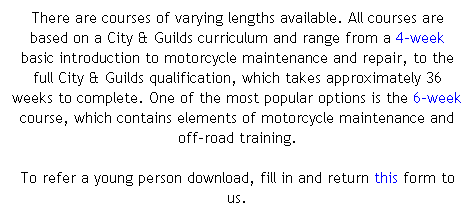 Text Box: There are courses of varying lengths available. All courses are based on a City & Guilds curriculum and range from a 4-week basic introduction to motorcycle maintenance and repair, to the full City & Guilds qualification, which takes approximately 36 weeks to complete. One of the most popular options is the 6-week course, which contains elements of motorcycle maintenance and off-road training. 

To refer a young person download, fill in and return this form to us. 
